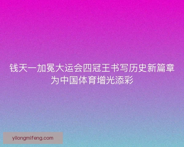 钱天一加冕大运会四冠王书写历史新篇章为中国体育增光添彩