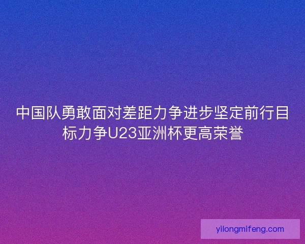 中国队勇敢面对差距力争进步坚定前行目标力争U23亚洲杯更高荣誉