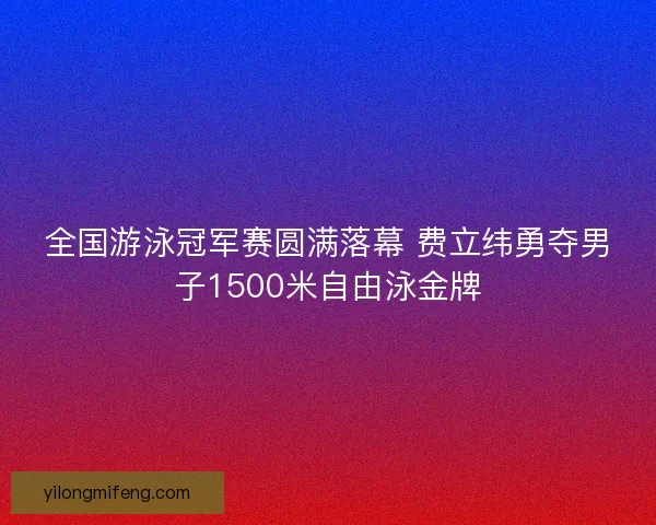 全国游泳冠军赛圆满落幕 费立纬勇夺男子1500米自由泳金牌