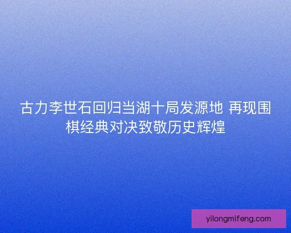 古力李世石回归当湖十局发源地 再现围棋经典对决致敬历史辉煌
