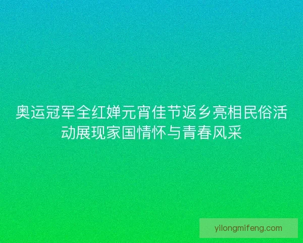奥运冠军全红婵元宵佳节返乡亮相民俗活动展现家国情怀与青春风采