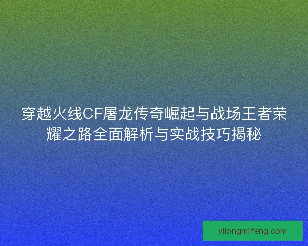 穿越火线CF屠龙传奇崛起与战场王者荣耀之路全面解析与实战技巧揭秘