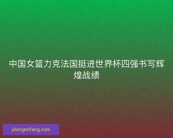 中国女篮力克法国挺进世界杯四强书写辉煌战绩