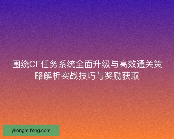 围绕CF任务系统全面升级与高效通关策略解析实战技巧与奖励获取