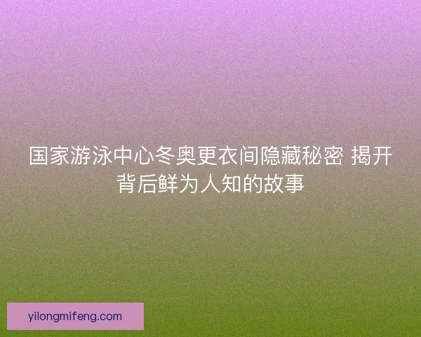 国家游泳中心冬奥更衣间隐藏秘密 揭开背后鲜为人知的故事