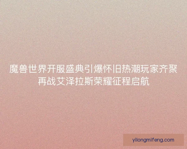 魔兽世界开服盛典引爆怀旧热潮玩家齐聚再战艾泽拉斯荣耀征程启航