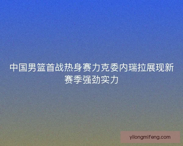 中国男篮首战热身赛力克委内瑞拉展现新赛季强劲实力