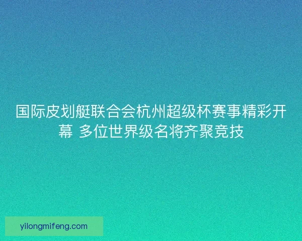 国际皮划艇联合会杭州超级杯赛事精彩开幕 多位世界级名将齐聚竞技